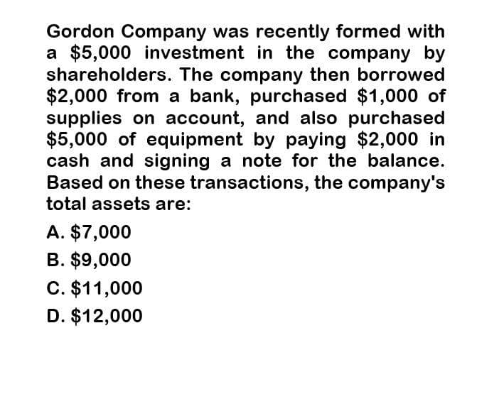 Gordon Company was recently formed with
a $5,000 investment in the company by
shareholders. The company then borrowed
$2,000 from a bank, purchased $1,000 of
supplies on account, and also purchased
$5,000 of equipment by paying $2,000 in
cash and signing a note for the balance.
Based on these transactions, the company's
total assets are:
A. $7,000
B. $9,000
C. $11,000
D. $12,000