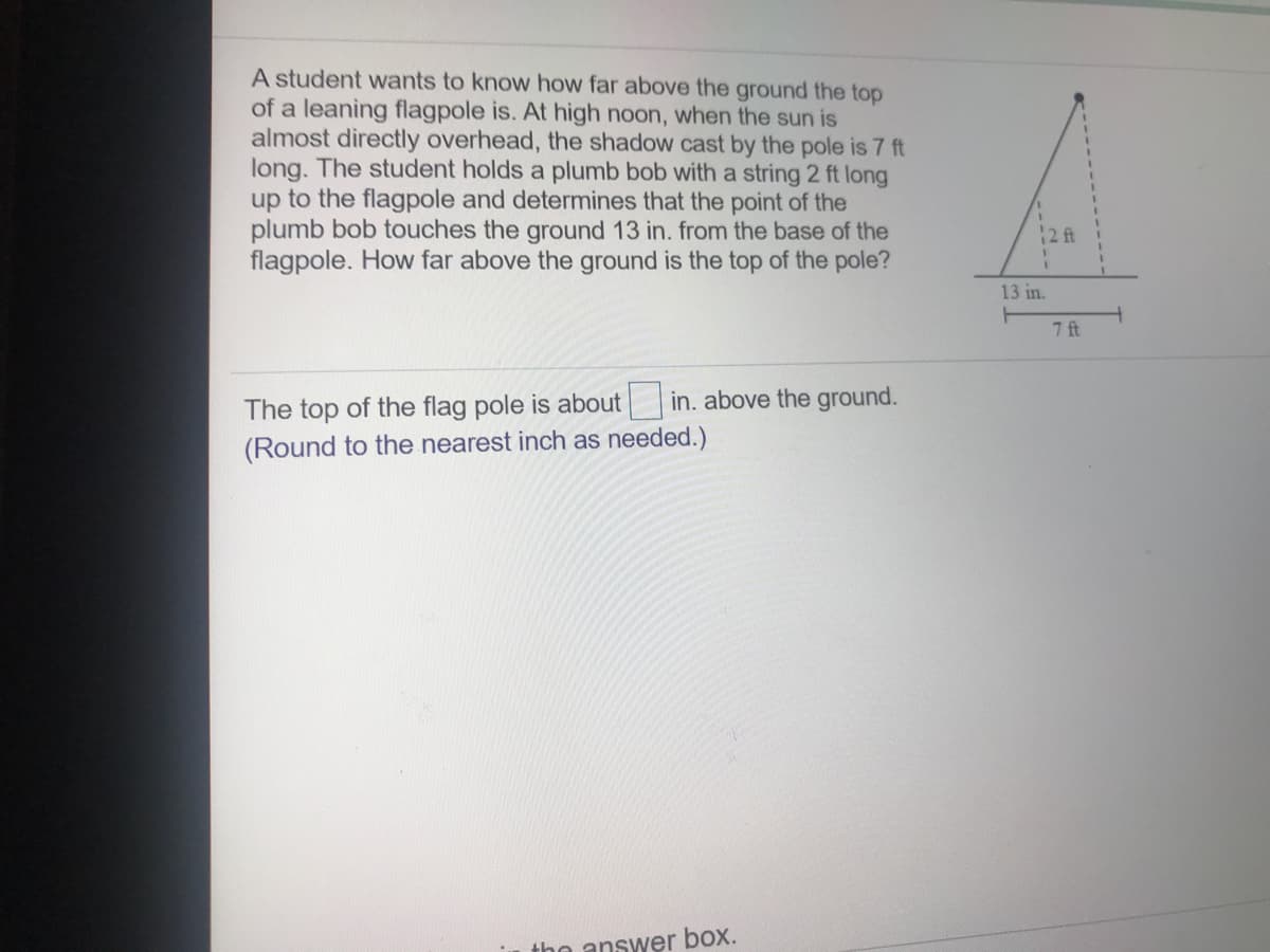 A student wants to know how far above the ground the top
of a leaning flagpole is. At high noon, when the sun is
almost directly overhead, the shadow cast by the pole is 7 ft
long. The student holds a plumb bob with a string 2 ft long
up to the flagpole and determines that the point of the
plumb bob touches the ground 13 in. from the base of the
flagpole. How far above the ground is the top of the pole?
12 ft
13 in.
7 ft
The top of the flag pole is about in. above the ground.
(Round to the nearest inch as needed.)
the answer box.
