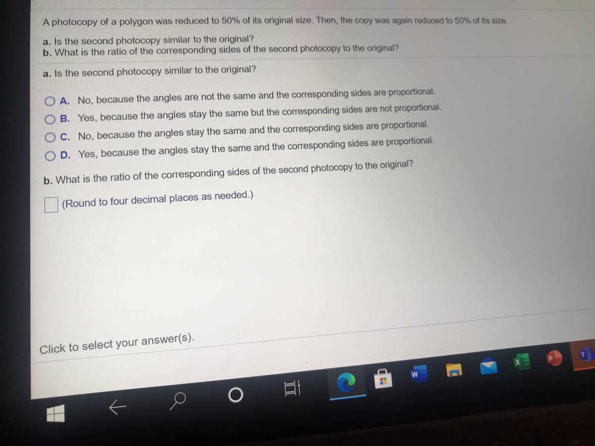 A photocopy of a polygon was reduced to 50% of its original size. Then, the copy was again reduced to 50% of its size.
a. Is the second photocopy similar to the original?
b. What is the ratio of the corresponding sides of the second photocopy to the original?
a. Is the second photocopy similar to the original?
O A. No, because the angles are not the same and the corresponding sides are proportional.
B. Yes, because the angles stay the same but the corresponding sides are not proportional.
O C. No, because the angles stay the same and the corresponding sides are proportional.
O D. Yes, because the angles stay the same and the corresponding sides are proportional.
b. What is the ratio of the corresponding sides of the second photocopy to the original?
|(Round to four decimal places as needed.)
Click to select your answer(s).
II
