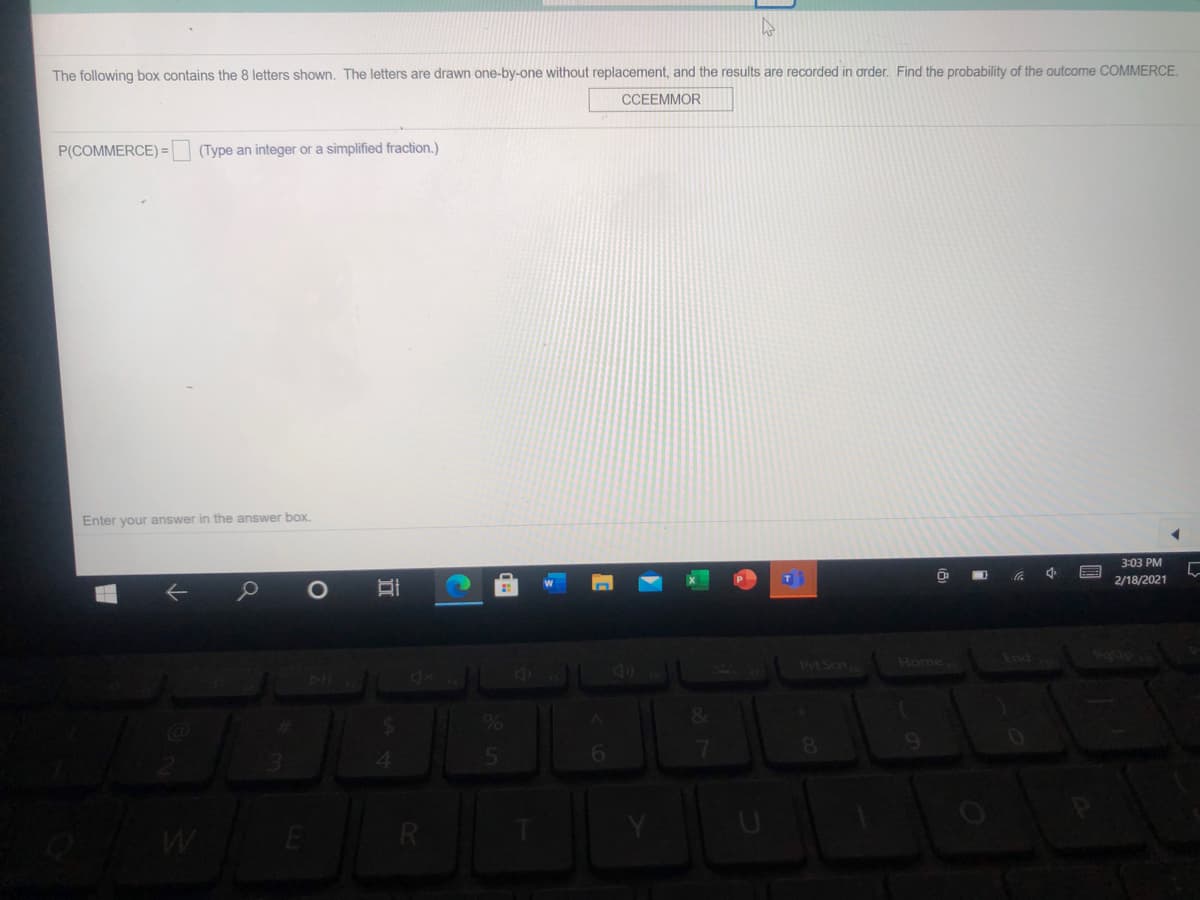 The following box contains the 8 letters shown. The letters are drawn one-by-one without replacement, and the results are recorded in order. Find the probability of the outcome COMMERCE.
CCEEMMOR
P(COMMERCE) =|
(Type an integer or a simplified fraction.)
Enter your answer in the answer box.
3:03 PM
2/18/2021
O
Prt Scn
Home
End
8.
