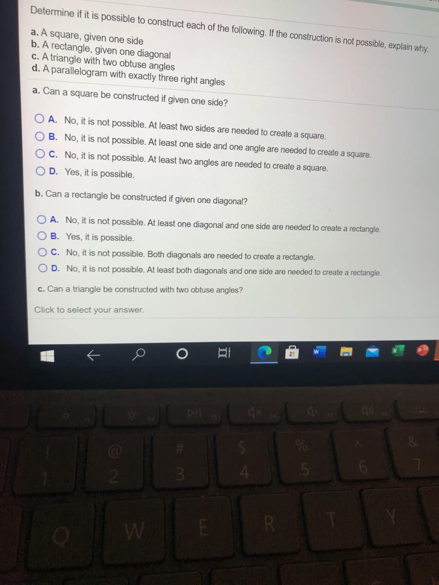 Determine if it is possible to construct each of the following. If the construction is not possible, explain why.
a. A square, given one side
b. A rectangle, given one diagonal
c. A triangle with two obtuse angles
d. A parallelogram with exactly three right angles
a. Can a square be constructed if given one side?
O A. No, it is not possible. At least two sides are needed to create a square.
B. No, it is not possible. At least one side and one angle are needed to create a square.
O C. No, it is not possible. At least two angles are needed to create a square.
O D. Yes, it is possible.
b. Can a rectangle be constructed if given one diagonal?
O A. No, it is not possible. At least one diagonal and one side are needed to create a rectangle.
O B. Yes, it is possible.
O C. No, it is not possible. Both diagonals are needed to create a rectangle.
O D. No, it is not possible. At least both diagonals and one side are needed to create a rectangle.
c. Can a triangle be constructed with two obtuse angles?
Click to select your answer.
6.
R.
W
立
