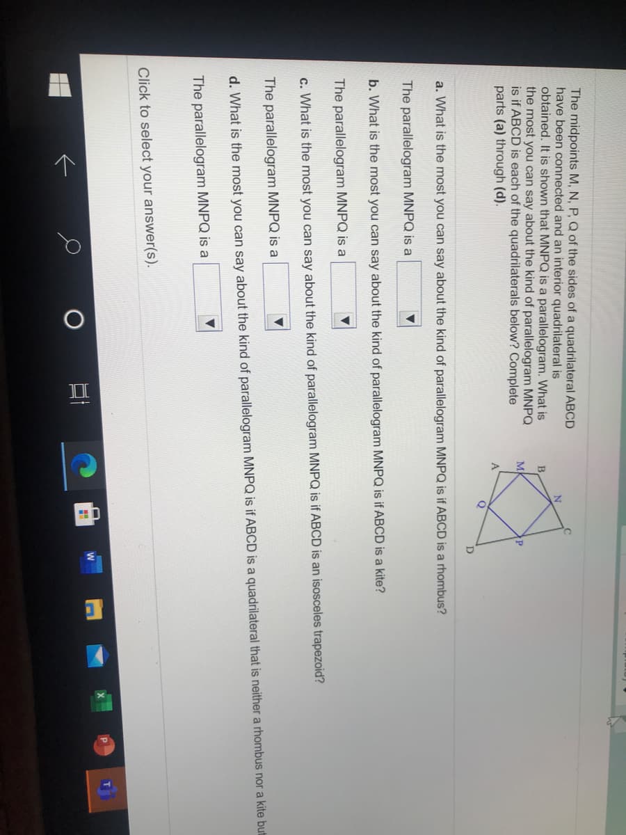 中
The midpoints M, N, P, Q of the sides of a quadrilateral ABCD
have been connected and an interior quadrilateral is
obtained. It is shown that MNPQ is a parallelogram. What is
the most you can say about the kind of parallelogram MNPQ
is if ABCD is each of the quadrilaterals below? Complete
parts (a) through (d).
M
A
D
a. What is the most you can say about the kind of parallelogram MNPQ is if ABCD is a rhombus?
The parallelogram MNPQ is a
b. What is the most you can say about the kind of parallelogram MNPQ is if ABCD is a kite?
The parallelogram MNPQ is a
c. What is the most you can say about the kind of parallelogram MNPQ is if ABCD is an isosceles trapezoid?
The parallelogram MNPQ is a
d. What is the most you can say about the kind of parallelogram MNPQ is if ABCD is a quadrilateral that is neither a rhombus nor a kite but
The parallelogram MNPQ is a
Click to select your answer(s).
