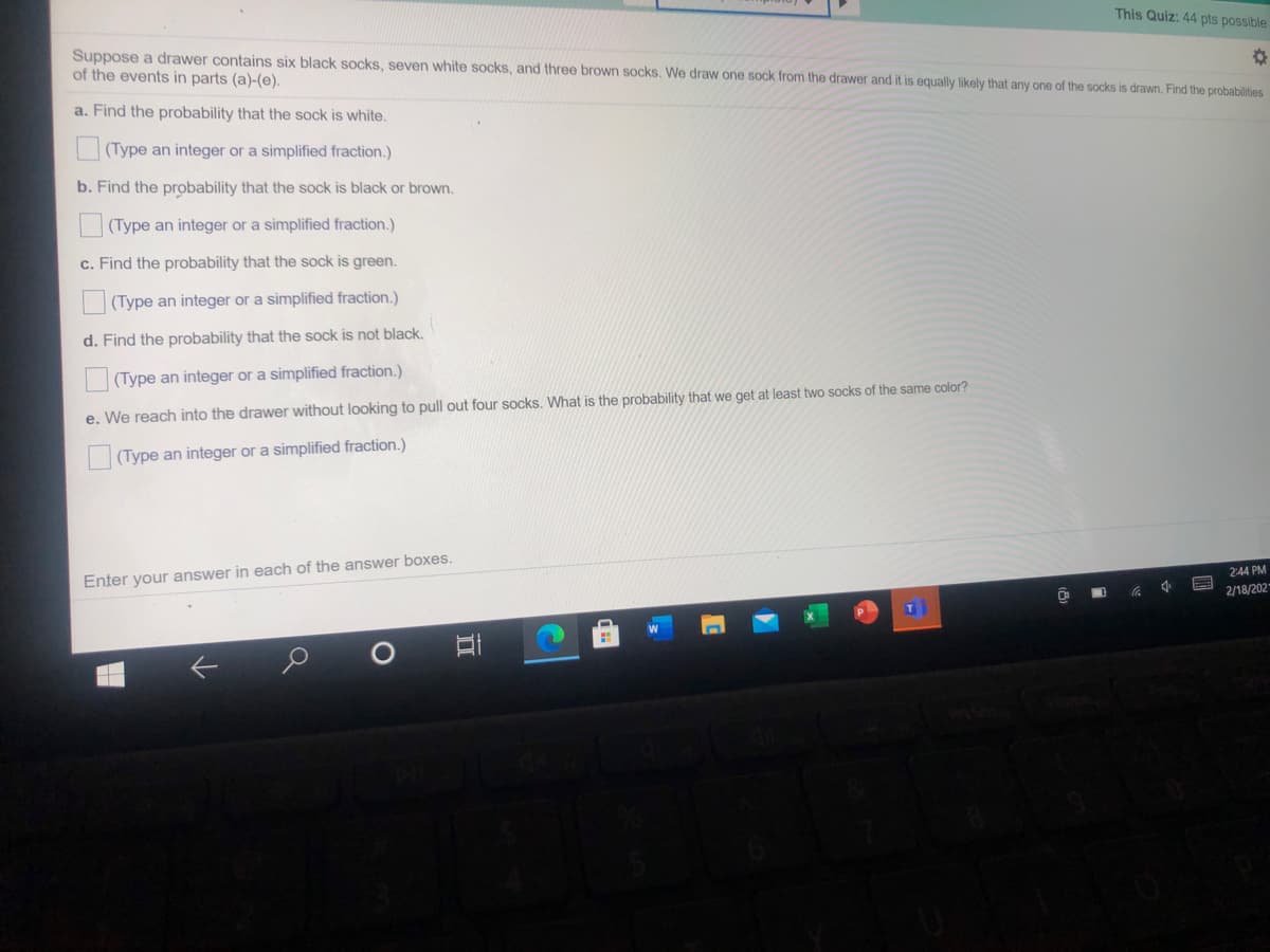 This Quiz: 44 pts possible
Suppose a drawer contains six black socks, seven white socks, and three brown socks. We draw one sock from the drawer and it is equally likely that any one of the socks is drawn. Find the probabilities
of the events in parts (a)-(e).
a. Find the probability that the sock is white.
(Type an integer or a simplified fraction.)
b. Find the probability that the sock is black or brown.
(Type an integer or a simplified fraction.)
c. Find the probability that the sock is green.
|(Type an integer or a simplified fraction.)
d. Find the probability that the sock is not black.
(Type an integer or a simplified fraction.)
e. We reach into the drawer without looking to pull out four socks. What is the probability that we get at least two socks of the same color?
(Type an integer or a simplified fraction.)
Enfer your answer in each of the answer boxes.
2:44 PM
2/18/202
