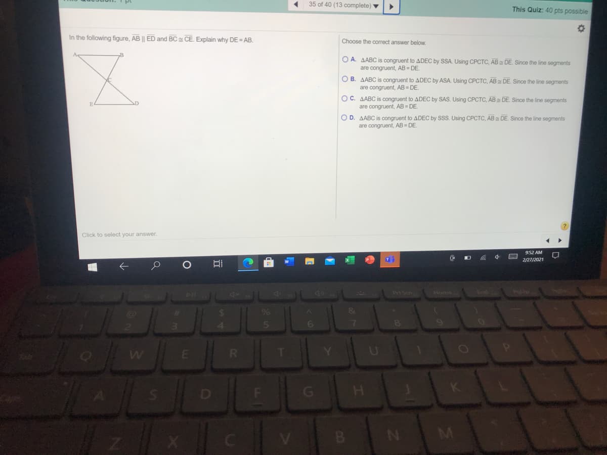 35 of 40 (13 complete) ▼
This Quiz: 40 pts possible
In the following figure, AB || ED and BC CE. Explain why DE = AB.
Choose the correct answer below.
O A. AABC is congruent to ADEC by SSA. Using CPCTC, AB DE. Since the line segments
are congruent, AB = DE.
O B. AABC is congruent to ADEC by ASA. Using CPCTC, AB DE. Since the line segments
are congruent, AB = DE
OC. AABC is congruent to ADEC by SAS. Using CPCTC, AB DE. Since the line segments
are congruent, AB = DE.
O D. AABC is congruent to ADEC by SSS. Using CPCTC, AB DE. Since the line segments
are congruent, AB = DE.
Click to select your answer.
9:52 AM
2/27/2021
Prt Scn
Home
End
%
&
T
Y.
U
G\
B.
M
