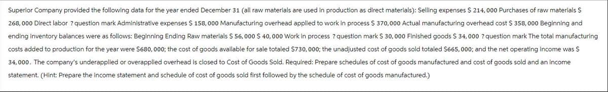 Superior Company provided the following data for the year ended December 31 (all raw materials are used in production as direct materials): Selling expenses $ 214,000 Purchases of raw materials $
268,000 Direct labor? question mark Administrative expenses $ 158,000 Manufacturing overhead applied to work in process $ 370,000 Actual manufacturing overhead cost $ 358, 000 Beginning and
ending inventory balances were as follows: Beginning Ending Raw materials $ 56,000 $ 40,000 Work in process ? question mark $ 30,000 Finished goods $ 34,000 ? question mark The total manufacturing
costs added to production for the year were $680,000; the cost of goods available for sale totaled $730,000; the unadjusted cost of goods sold totaled $665,000; and the net operating income was $
34,000. The company's underapplied or overapplied overhead is closed to Cost of Goods Sold. Required: Prepare schedules of cost of goods manufactured and cost of goods sold and an income
statement. (Hint: Prepare the income statement and schedule of cost of goods sold first followed by the schedule of cost of goods manufactured.)