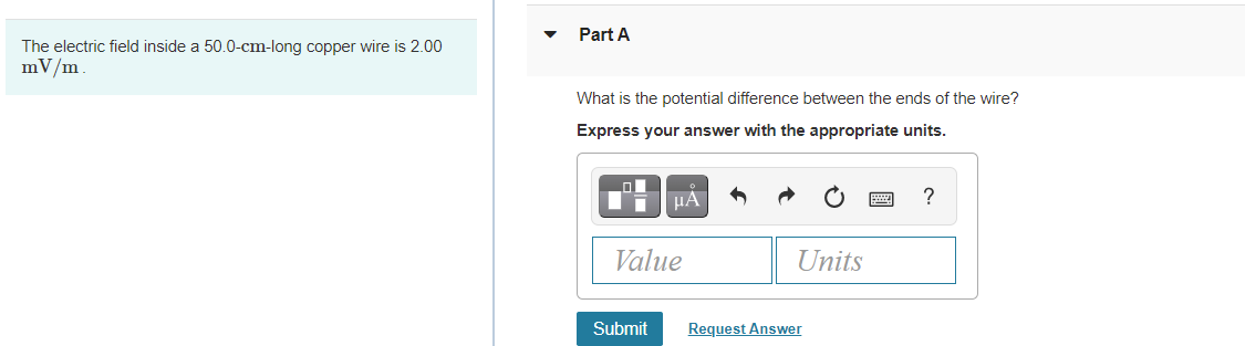 Part A
The electric field inside a 50.0-cm-long copper wire is 2.00
mV/m.
What is the potential difference between the ends of the wire?
Express your answer with the appropriate units.
HA
?
Value
Units
Submit
Request Answer
