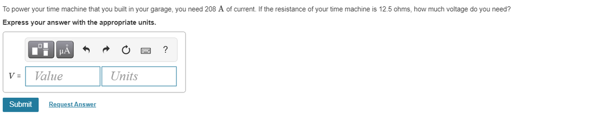 To power your time machine that you built in your garage, you need 208 A of current. If the resistance of your time machine is 12.5 ohms, how much voltage do you need?
Express your answer with the appropriate units.
HA
V =
Value
Units
Submit
Request Answer
