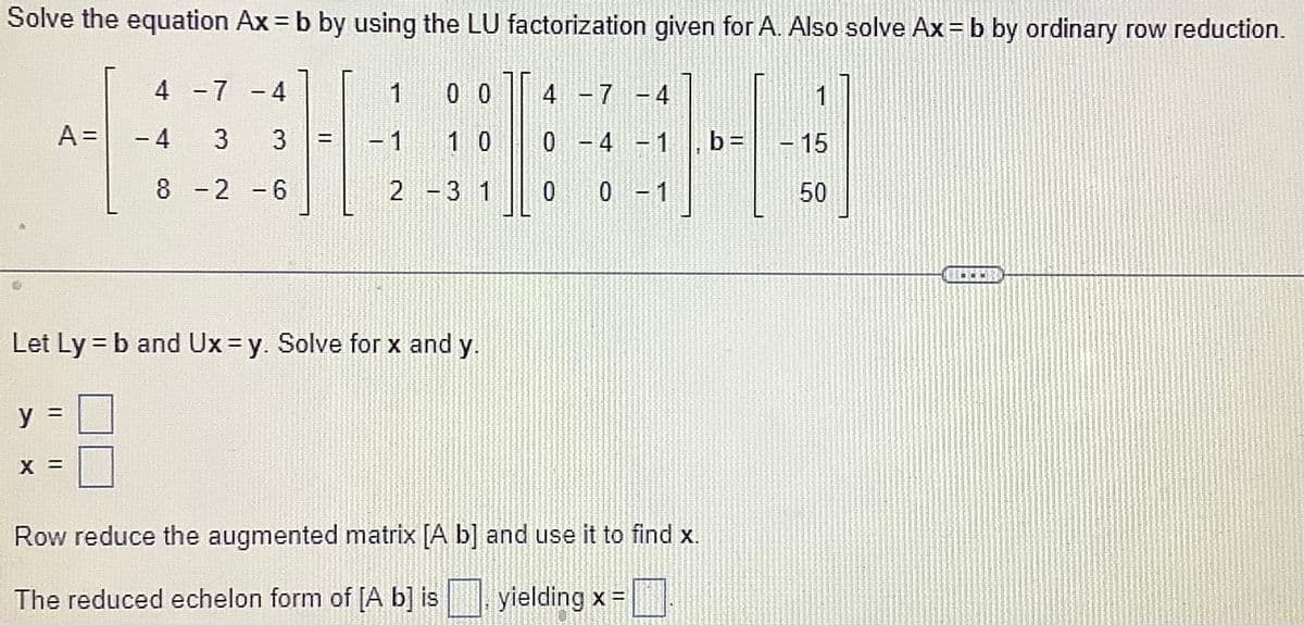 Solve the equation Ax = b by using the LU factorization given for A. Also solve Ax = b by ordinary row reduction.
y
4 -7 -4
3 3
8 -2 -6
A = - 4
X =
-
Let Ly = b and Ux=y. Solve for x and y.
1
00
1
10
2 - 3 1
4 -7 -4
0 -4 -1
0
0 - 1
Row reduce the augmented matrix [A b] and use it to find x.
The reduced echelon form of [A b] is
yielding x =
b=
1
15
50