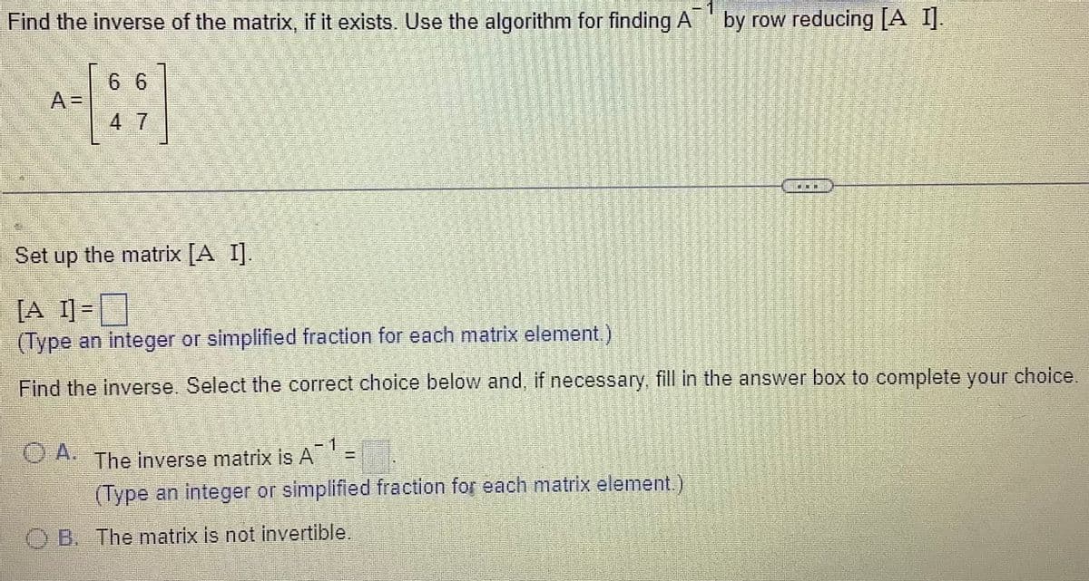 Find the inverse of the matrix, if it exists. Use the algorithm for finding A™ by row reducing [A I].
-1
6 6
Set up the matrix [A I].
[A I] =
(Type an integer or simplified fraction for each matrix element.)
Find the inverse. Select the correct choice below and, if necessary, fill in the answer box to complete your choice.
The inverse matrix is A
(Type an integer or simplified fraction for each matrix element.)
Jess
E
OB. The matrix is not invertible.