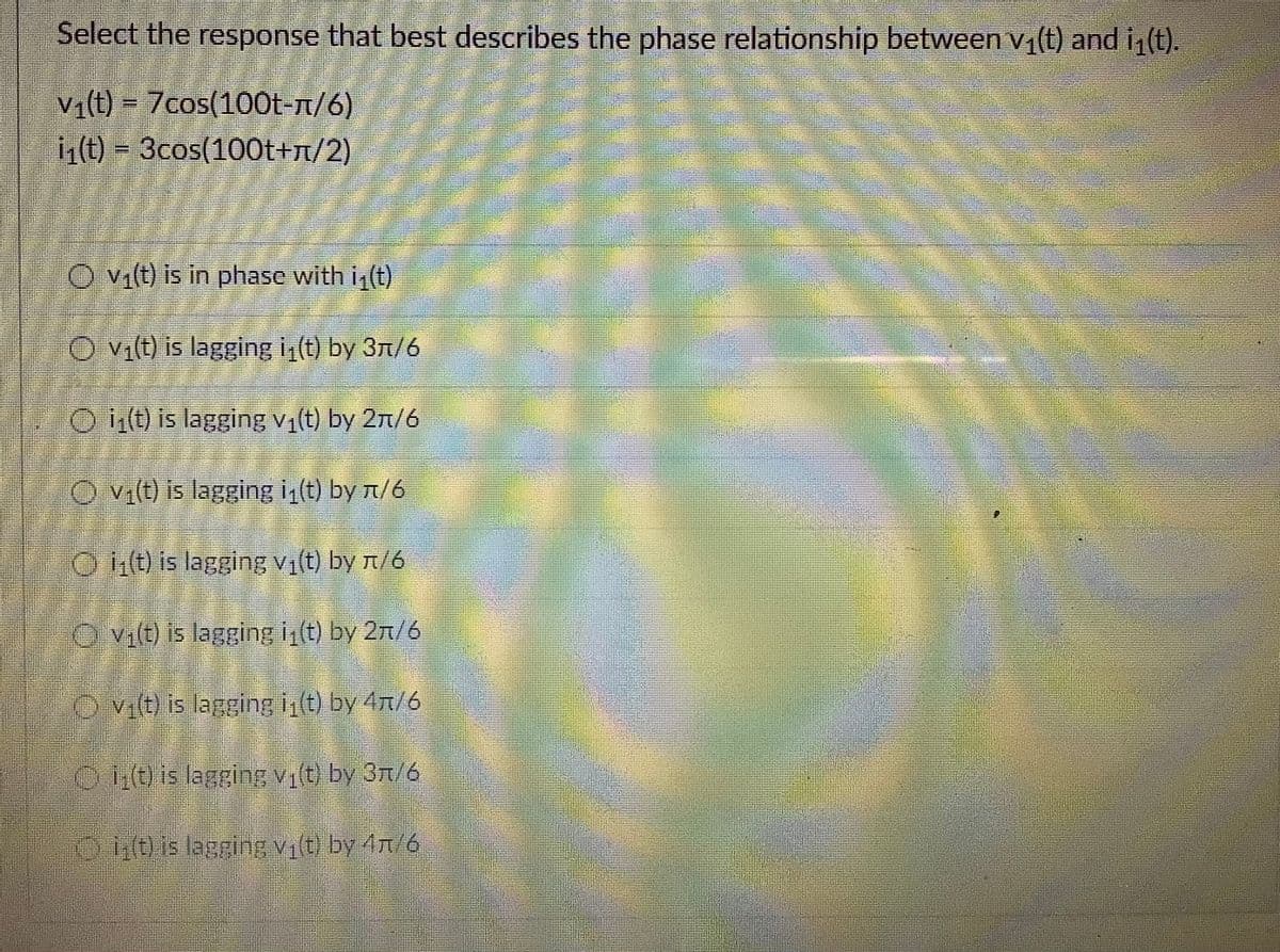 Select the response that best describes the phase relationship between v(t) and i (t).
V1(t) = 7cos(100t-n/6)
i(t) = 3cos(100t+n/2)
O vi(t) is in phase with i (t)
O Vilt) is lagging i,(t) by 37/6
O it) is lagging v(t) by 2n/6
O vi(t) is lagging i (t) by t/6
O it) is lagging vị(t) by n/6
O vilt) is lagging i(t) by 2n/6
O vit) is lagging t) by 4n/6
O Eb is lagging Vit by 3n/6
D is lagginEVby 4R/6

