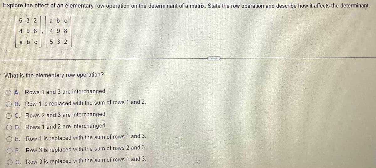 Explore the effect of an elementary row operation on the determinant of a matrix. State the row operation and describe how it affects the determinant.
5 3 2
49 8
a b c
F
a b c
49 8
5 3 2
What is the elementary row operation?
A. Rows 1 and 3 are interchanged.
OB. Row 1 is replaced with the sum of rows 1 and 2.
OC. Rows 2 and 3 are interchanged.
OD. Rows 1 and 2 are interchangel.
Row 1 is replaced with the sum of rows 1 and 3.
OF
Row 3 is replaced with the sum of rows 2 and 3.
O G. Row 3 is replaced with the sum of rows 1 and 3.
DDD