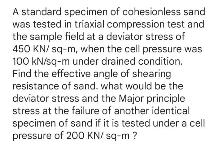 A standard specimen of cohesionless sand
was tested in triaxial compression test and
the sample field at a deviator stress of
450 KN/ sq-m, when the cell pressure was
100 kN/sq-m under drained condition.
Find the effective angle of shearing
resistance of sand. what would be the
deviator stress and the Major principle
stress at the failure of another identical
specimen of sand if it is tested under a cell
pressure of 200 KN/ sq-m ?