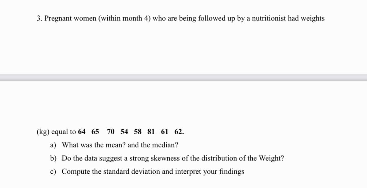 3. Pregnant women (within month 4) who are being followed up by a nutritionist had weights
(kg) equal to 64 65
70 54 58 81 61 62.
a) What was the mean? and the median?
b) Do the data suggest a strong skewness of the distribution of the Weight?
c) Compute the standard deviation and interpret your findings
