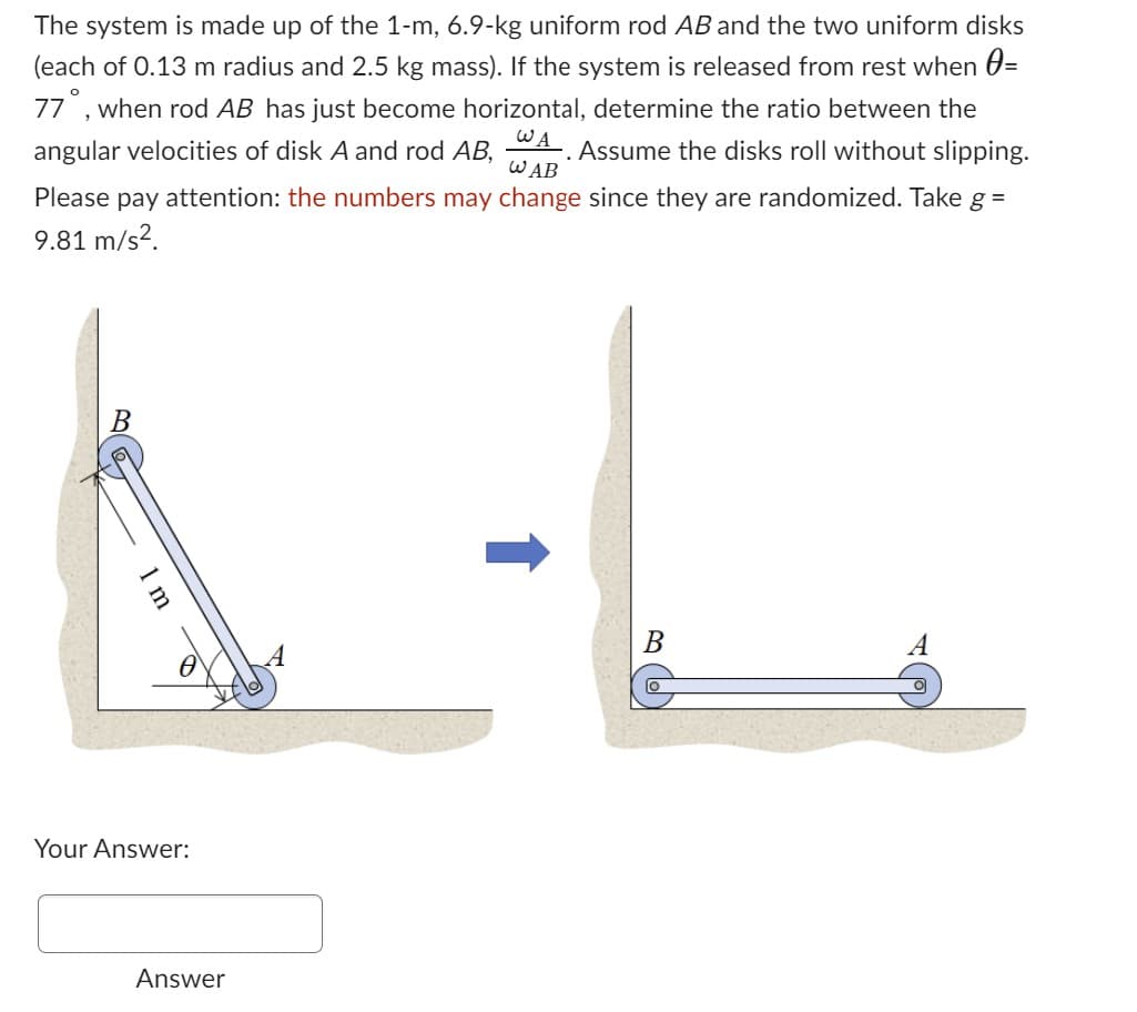 The system is made up of the 1-m, 6.9-kg uniform rod AB and the two uniform disks
(each of 0.13 m radius and 2.5 kg mass). If the system is released from rest when =
77, when rod AB has just become horizontal, determine the ratio between the
WA
angular velocities of disk A and rod AB, Assume the disks roll without slipping.
WAB
attention: the numbers may change since they are randomized. Take g =
Please pay
9.81 m/s².
A-L
B
B
1 m
Your Answer:
Answer