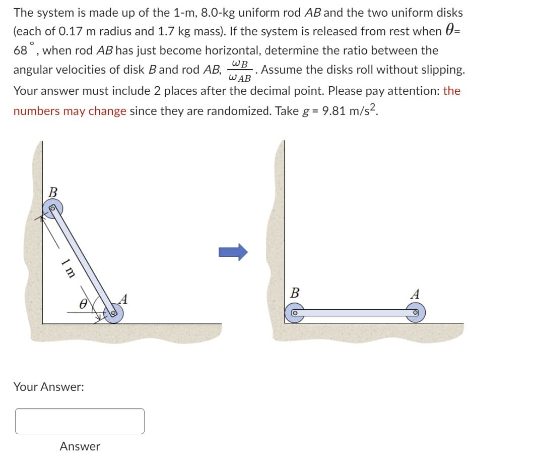 The system is made up of the 1-m, 8.0-kg uniform rod AB and the two uniform disks
(each of 0.17 m radius and 1.7 kg mass). If the system is released from rest when =
68, when rod AB has just become horizontal, determine the ratio between the
angular velocities of disk B and rod AB, . Assume the disks roll without slipping.
Your answer must include 2 places after the decimal point. Please pay attention: the
numbers may change since they are randomized. Take g = 9.81 m/s².
WB
WAB
A-L
B
Your Answer:
Answer
