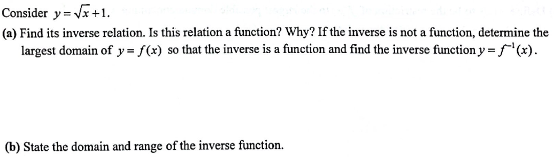Consider y=√x+1.
(a) Find its inverse relation. Is this relation a function? Why? If the inverse is not a function, determine the
largest domain of y = f(x) so that the inverse is a function and find the inverse function y = f(x).
(b) State the domain and range of the inverse function.