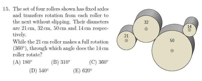 15. The set of four rollers shown has fixed axles
and transfers rotation from each roller to
the next without slipping. Their diameters
are 21 cm, 32 cm, 50 cm and 14 cm respec-
tively.
32
14
21
While the 21 cm roller makes a full rotation
50
(360°), through which angle does the 14 cm
roller rotate?
(A) 180°
(B) 310°
(C) 360°
(D) 540°
(E) 620°
