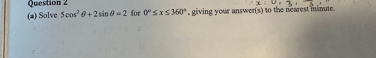 Question 2
x = 0,
3
(a) Solve 5 cos² 0+2 sin 0 = 2 for 0° ≤x≤360°, giving your answer(s) to the nearest minute.
10
2