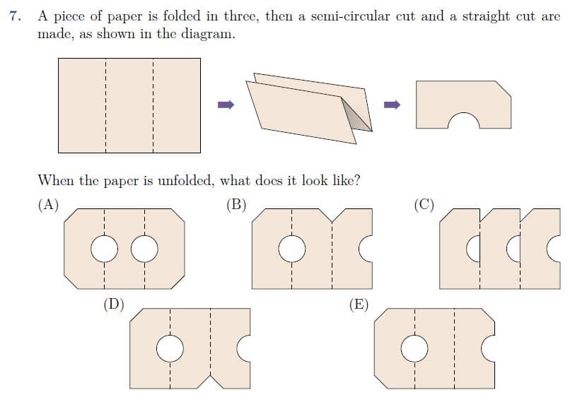 A piece of paper is folded in three, then a semi-circular cut and a straight cut are
made, as shown in the diagram.
7.
When the paper is unfolded, what does it look like?
(A)
(B)
(C)
(D)
(E)
