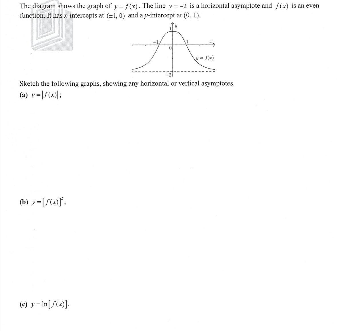 The diagram shows the graph of y = f(x). The line y = −2 is a horizontal asymptote and f(x) is an even
function. It has x-intercepts at (±1, 0) and a y-intercept at (0, 1).
Y
A
0
Sketch the following graphs, showing any horizontal or vertical asymptotes.
(a) y=f(x);
(b) y=[ƒ(x)]²;
(c) y=ln[ƒ(x)].