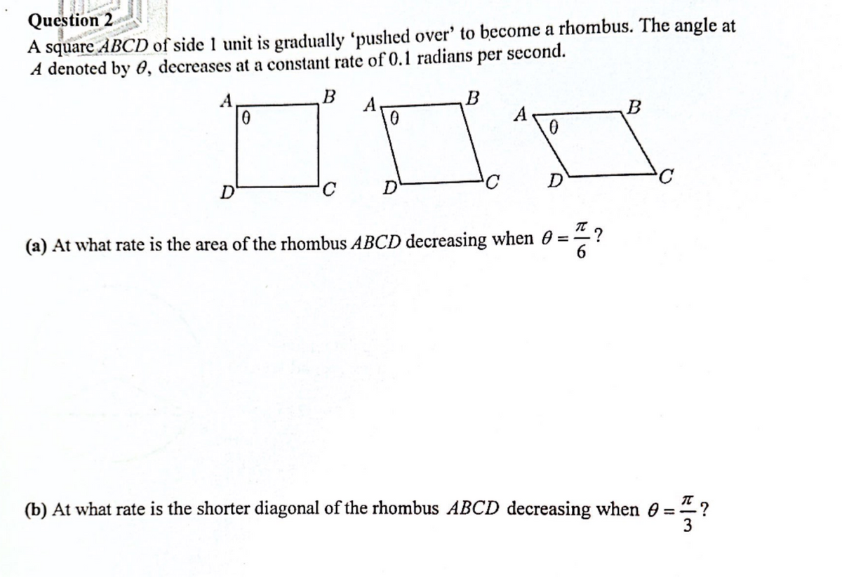 Question 2
A square ABCD of side 1 unit is gradually 'pushed over' to become a rhombus. The angle at
A denoted by 8, decreases at a constant rate of 0.1 radians per second.
B
A
D
0
D
B
C
D
T .?
(a) At what rate is the area of the rhombus ABCD decreasing when 0 =
6
B
C
(b) At what rate is the shorter diagonal of the rhombus ABCD decreasing when 0 =
3