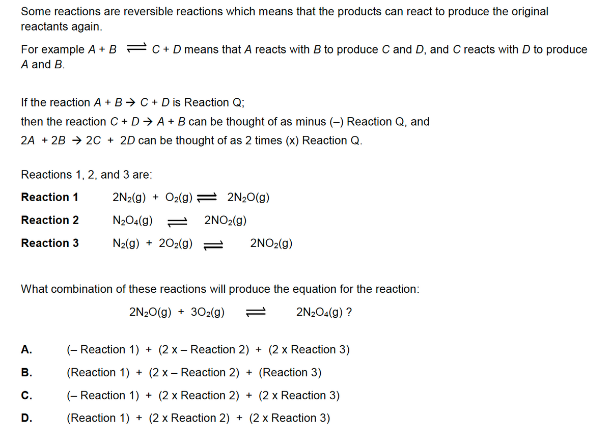 Some reactions are reversible reactions which means that the products can react to produce the original
reactants again.
For example A + B
A and B.
C + D means that A reacts with B to produce C and D, and C reacts with D to produce
If the reaction A + B C + D is Reaction Q;
then the reaction C + D ⇒ A + B can be thought of as minus (-) Reaction Q, and
2A + 2B2C + 2D can be thought of as 2 times (x) Reaction Q.
Reactions 1, 2, and 3 are:
Reaction 1
Reaction 2
Reaction 3
A.
B.
C.
D.
2N₂(g) + O₂(g) = 2N₂O(g)
N₂O4(g)
N₂(g) + 2O₂(g)
2NO₂(g)
2NO₂(g)
What combination of these reactions will produce the equation for the reaction:
2N₂O(g) + 30₂(g)
2N₂O4(g) ?
(- Reaction 1) + (2x − Reaction 2) + (2 x Reaction 3)
(Reaction 1) + (2 x − Reaction 2) + (Reaction 3)
(- Reaction 1) + (2 x Reaction 2) + (2 x Reaction 3)
(Reaction 1) + (2 x Reaction 2) + (2 x Reaction 3)