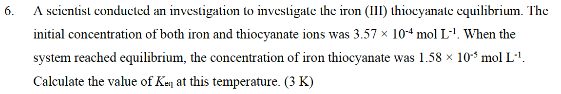 6.
A scientist conducted an investigation to investigate the iron (III) thiocyanate equilibrium. The
initial concentration of both iron and thiocyanate ions was 3.57 × 10-4 mol L-¹. When the
system reached equilibrium, the concentration of iron thiocyanate was 1.58 × 10-5 mol L-¹.
Calculate the value of Keq at this temperature. (3 K)