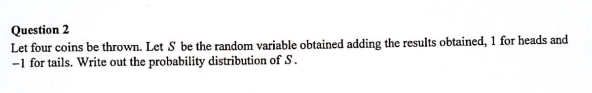 Question 2
Let four coins be thrown. Let S be the random variable obtained adding the results obtained, 1 for heads and
-1 for tails. Write out the probability distribution of S.