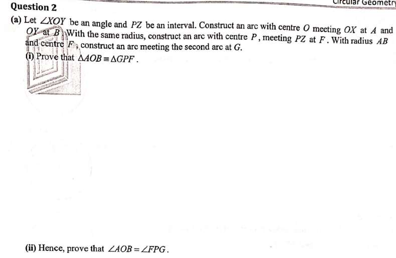 Geometry
Question 2
(a) Let ZXOY be an angle and PZ be an interval. Construct an arc with centre O meeting OX at A and
OY at B With the same radius, construct an arc with centre P, meeting PZ at F. With radius AB
and centre F, construct an arc meeting the second arc at G.
(i) Prove that A4OB = AGPF.
(ii) Hence, prove that ZAOB=LFPG.