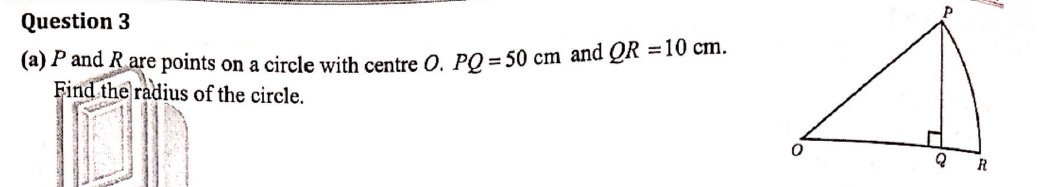 Question 3
(a) P and R are points on a circle with centre O. PQ = 50 cm and QR = 10 cm.
Find the radius of the circle.
0
Q
R