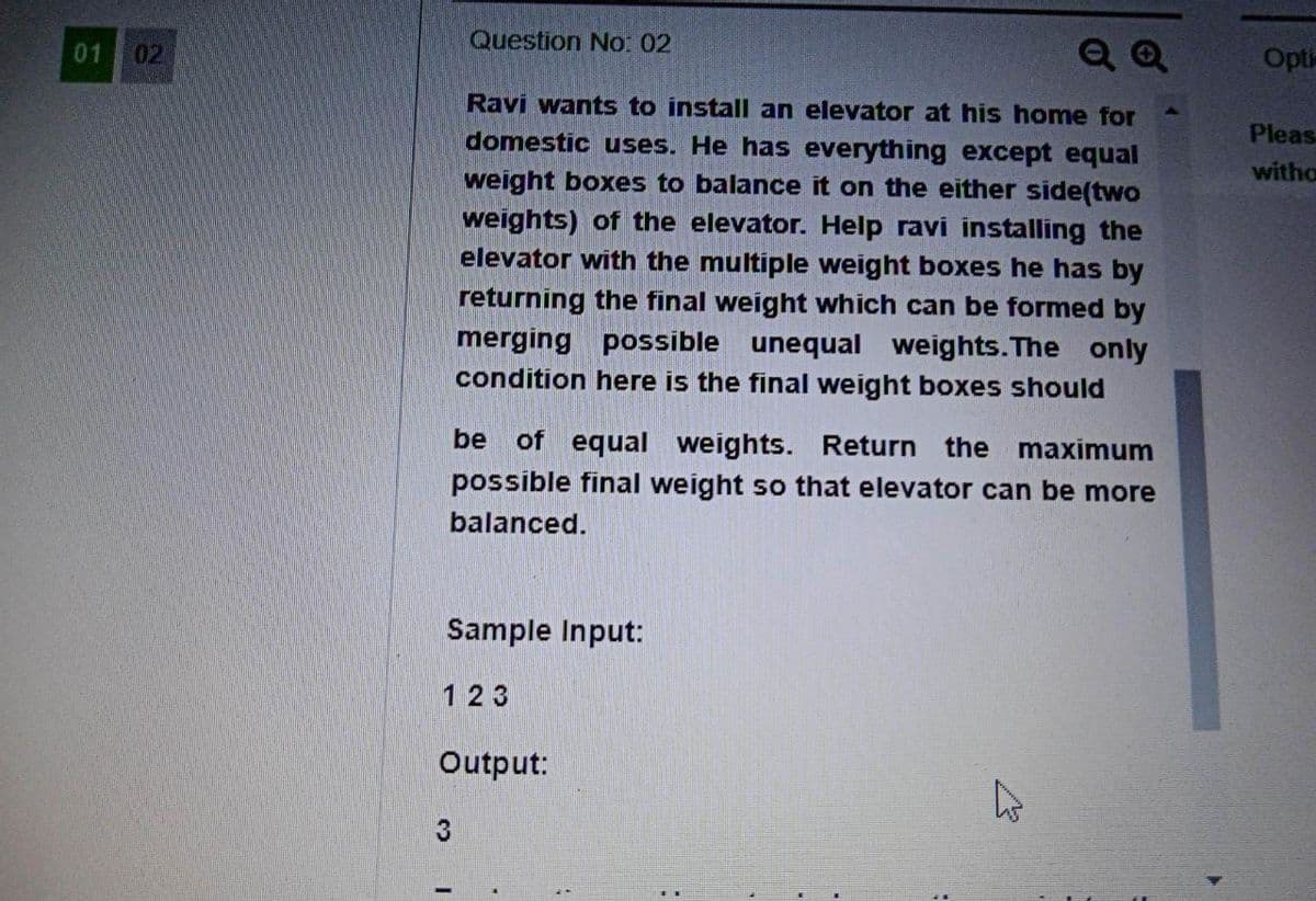 Question No: 02
01 02
Q Q
Opti
Ravi wants to install an elevator at his home for
domestic uses. He has everything except equal
weight boxes to balance it on the either side(two
Pleas
witho
weights) of the elevator. Help ravi installing the
elevator with the multiple weight boxes he has by
returning the final weight which can be formed by
merging possible unequal weights.The only
condition here is the final weight boxes should
be
of equal weights. Return the
possible final weight so that elevator can be more
maximum
balanced.
Sample Input:
1 23
Output:
