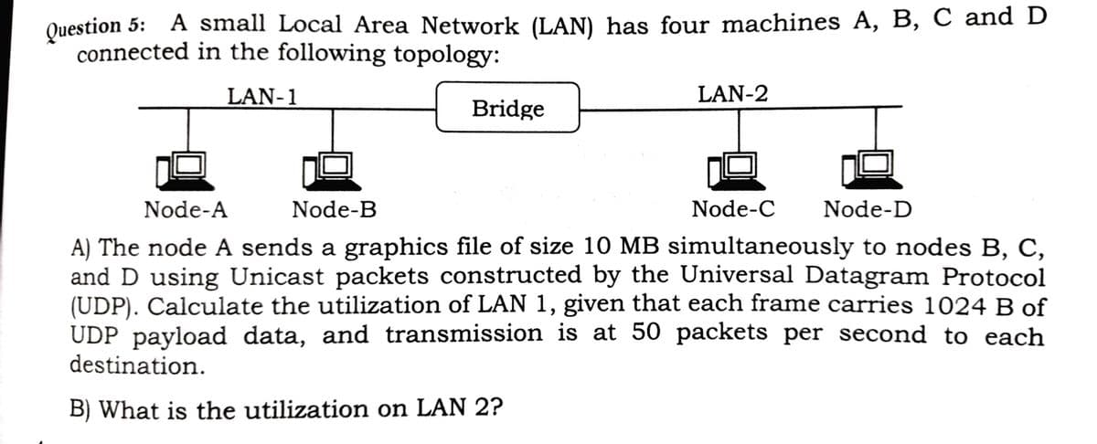 Question 5: A small Local Area Network (LAN) has four machines A, B, C and D
connected in the following topology:
LAN-1
LAN-2
Bridge
Node-A
Node-B
Node-C
Node-D
A) The node A sends a graphics file of size 10 MB simultaneously to nodes B, C,
and D using Unicast packets constructed by the Universal Datagram Protocol
(UDP). Calculate the utilization of LAN 1, given that each frame carries 1024 B of
UDP payload data, and transmission is at 50 packets per second to each
destination.
B) What is the utilization on LAN 2?
