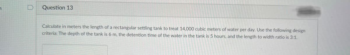 S
Question 13
Calculate in meters the length of a rectangular settling tank to treat 14,000 cubic meters of water per day. Use the following design
criteria: The depth of the tank is 6 m, the detention
time of the water in the tank is 5 hours, and the length to width ratio is 3:1.
2T
s
6805152
2010 24
2200344
266-2
220 224 4
2227955
2012
255 2562
2220222
135
12032
26520 120 12
4R-50
destin
2008200920
222
2005-2
15000 200
123426 65 24
1
2017