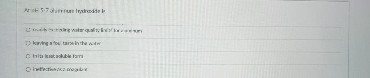 At pH 5-7 aluminum hydroxide is
O readily exceeding water quality limits for aluminum
O leaving a foul taste in the water
O in its least soluble form
O ineffective as a coagulant