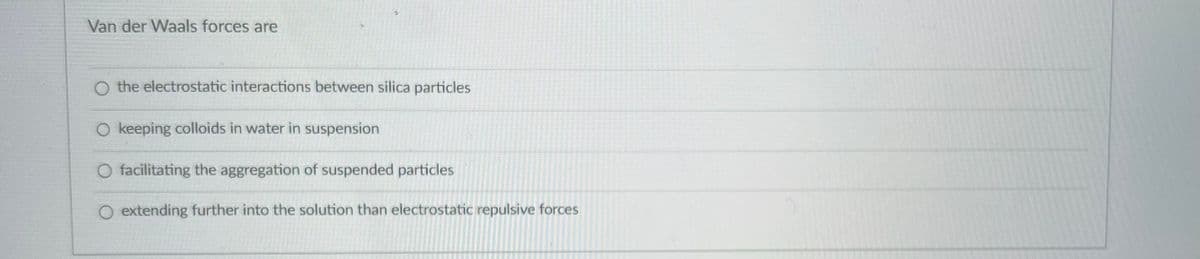 Van der Waals forces are
O the electrostatic interactions between silica particles
O keeping colloids in water in suspension
O facilitating the aggregation of suspended particles
O extending further into the solution than electrostatic repulsive forces