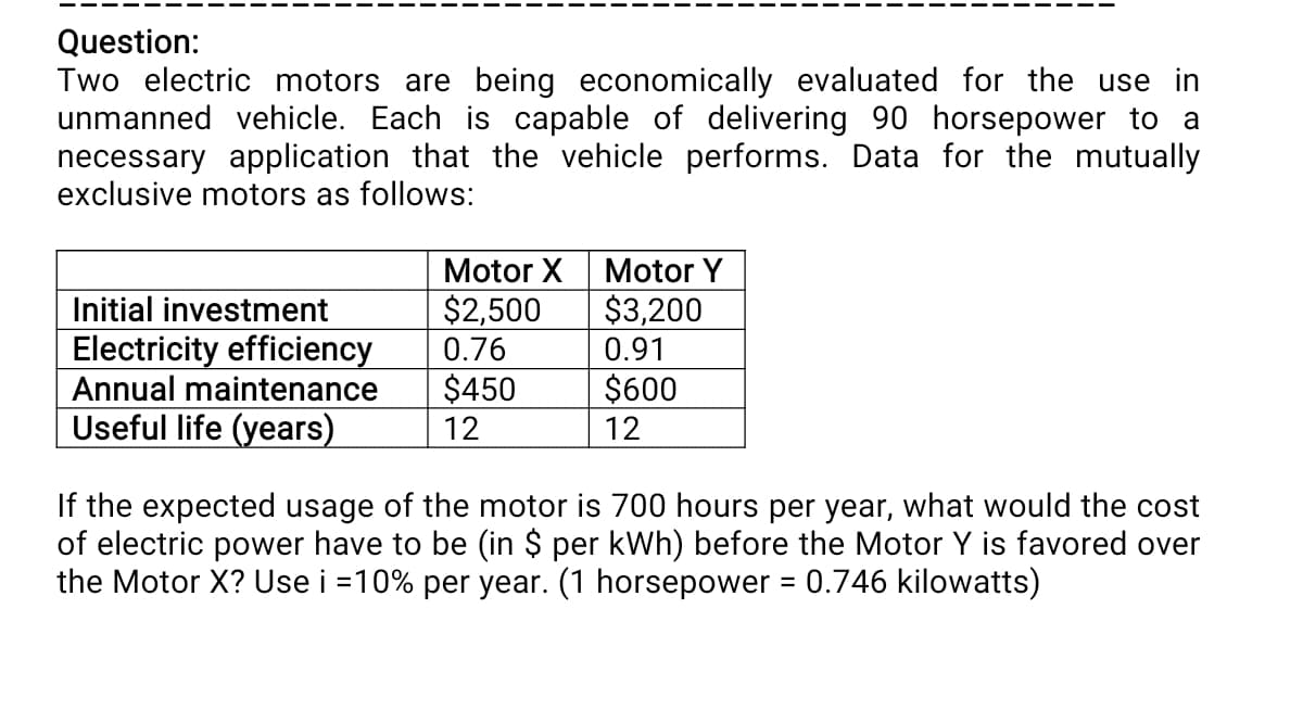 Question:
Two electric motors are being economically evaluated for the use in
unmanned vehicle. Each is capable of delivering 90 horsepower to a
necessary application that the vehicle performs. Data for the mutually
exclusive motors as follows:
Motor X
Motor Y
$2,500
0.76
$3,200
Initial investment
Electricity efficiency
Annual maintenance
Useful life (years)
0.91
$450
$600
12
12
If the expected usage of the motor is 700 hours per year, what would the cost
of electric power have to be (in $ per kWh) before the Motor Y is favored over
the Motor X? Use i =10% per year. (1 horsepower = 0.746 kilowatts)
%3D
