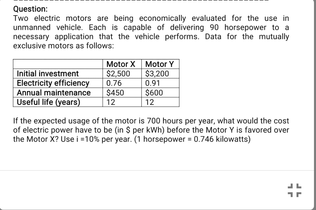 Question:
Two electric motors are being economically evaluated for the use in
unmanned vehicle. Each is capable of delivering 90 horsepower to a
necessary application that the vehicle performs. Data for the mutually
exclusive motors as follows:
Motor X
Motor Y
$2,500
0.76
$3,200
0.91
Initial investment
Electricity efficiency
Annual maintenance
Useful life (years)
$450
12
$600
12
If the expected usage of the motor is 700 hours per year, what would the cost
of electric power have to be (in $ per kWh) before the Motor Y is favored over
the Motor X? Use i =10% per year. (1 horsepower = 0.746 kilowatts)
