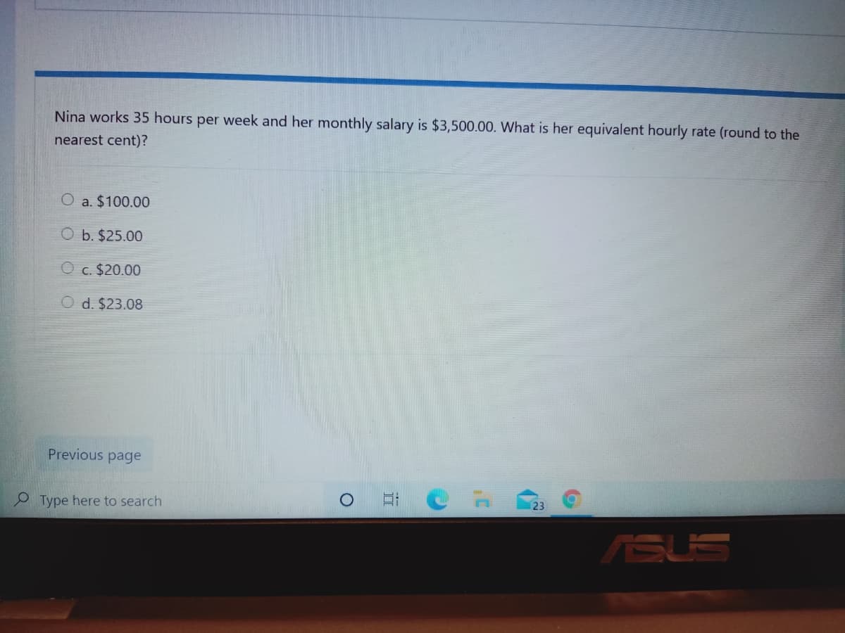 Nina works 35 hours per week and her monthly salary is $3,500.00. What is her equivalent hourly rate (round to the
nearest cent)?
O a. $100.00
O b. $25.00
O c. $20.00
O d. $23.08
Previous page
Type here to search
23
ASUS
立
