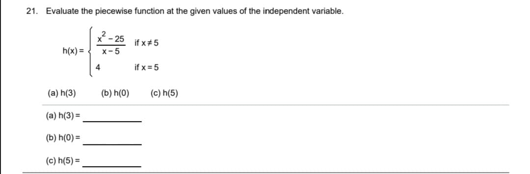 21. Evaluate the piecewise function at the given values of the independent variable.
x- 25
if x#5
h(x) =
x-5
4
if x = 5
(a) h(3)
(b) h(0)
(c) h(5)
(a) h(3) =
(b) h(0) =
(c) h(5) =
