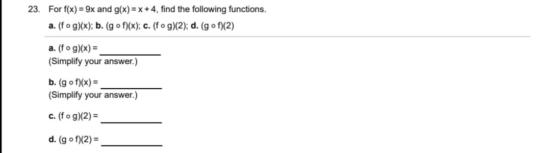 23. For f(x) = 9x and g(x)=x + 4, find the following functions.
a. (fo g)(x); b. (g o f)(x); c. (f o g)(2); d. (g o f)(2)
a. (fo g)(x) =
(Simplify your answer.)
b. (g o f)(x) =
(Simplify your answer.)
c. (f o g)(2) =
d. (g o f)(2) =
