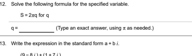 12. Solve the following formula for the specified variable.
S= 27q for q
q =
(Type an exact answer, using t as needed.)
13. Write the expression in the standard form a + bi.
(9 - 8 i)+(1+7i)
