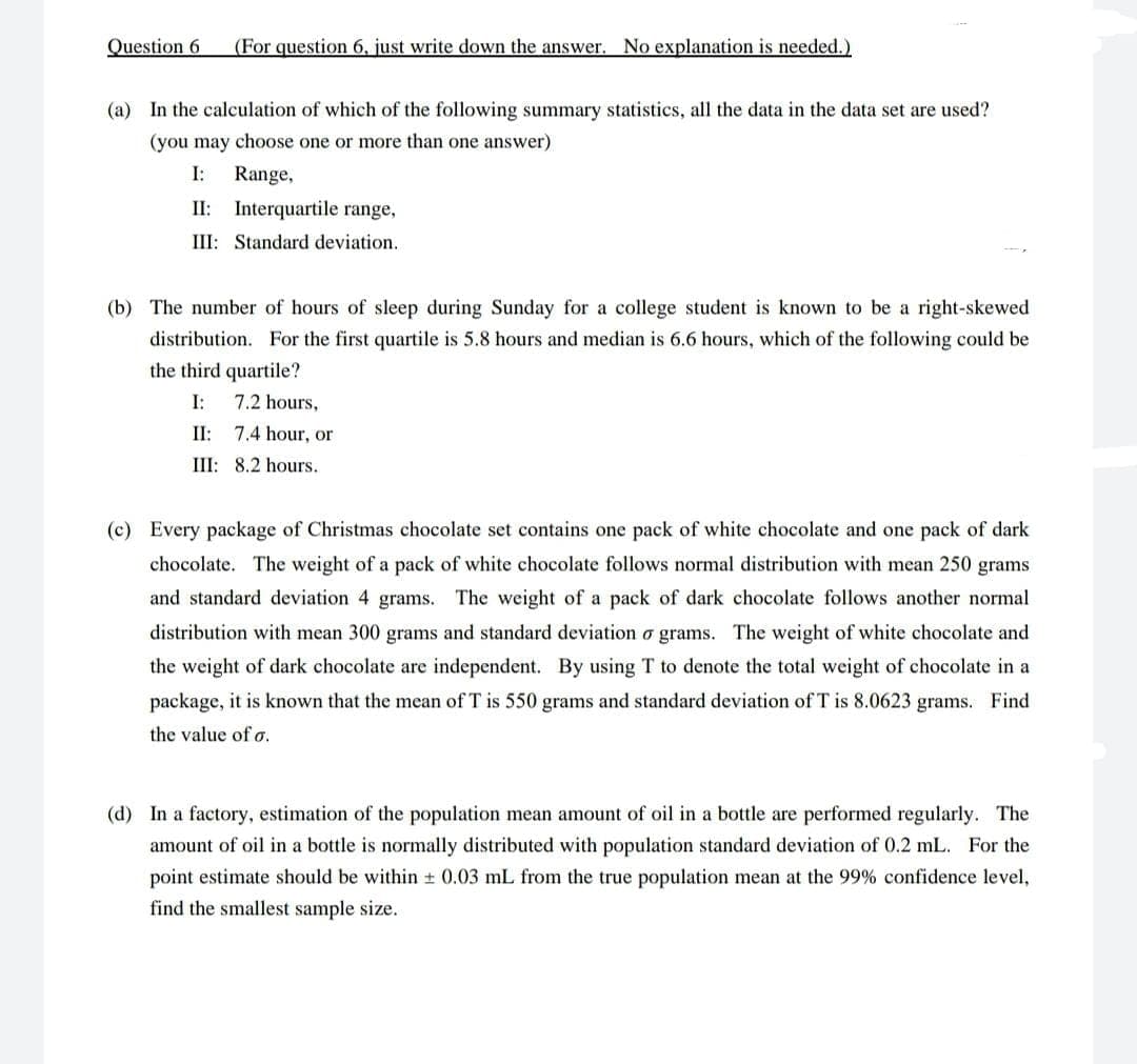 Question 6
(For question 6, just write down the answer. No explanation is needed.)
(a) In the calculation of which of the following summary statistics, all the data in the data set are used?
(you may choose one or more than one answer)
I:
Range,
II: Interquartile range,
III: Standard deviation.
(b) The number of hours of sleep during Sunday for a college student is known to be a right-skewed
distribution. For the first quartile is 5.8 hours and median is 6.6 hours, which of the following could be
the third quartile?
I:
7.2 hours,
II: 7.4 hour, or
III: 8.2 hours.
(c) Every package of Christmas chocolate set contains one pack of white chocolate and one pack of dark
chocolate. The weight of a pack of white chocolate follows normal distribution with mean 250 grams
and standard deviation 4 grams. The weight of a pack of dark chocolate follows another normal
distribution with mean 300 grams and standard deviation o grams. The weight of white chocolate and
the weight of dark chocolate are independent. By using T to denote the total weight of chocolate in a
package, it is known that the mean of T is 550 grams and standard deviation of T is 8.0623 grams. Find
the value of o.
(d) In a factory, estimation of the population mean amount of oil in a bottle are performed regularly. The
amount of oil in a bottle is normally distributed with population standard deviation of 0.2 mL. For the
point estimate should be within + 0.03 mL from the true population mean at the 99% confidence level,
find the smallest sample size.
