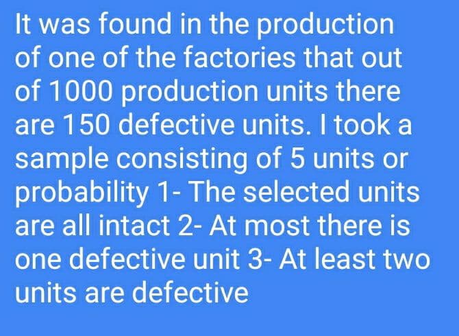 It was found in the production
of one of the factories that out
of 1000 production units there
are 150 defective units. I took a
sample consisting of 5 units or
probability 1- The selected units
are all intact 2- At most there is
one defective unit 3- At least two
units are defective
