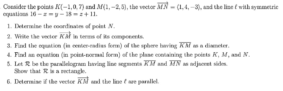 Consider the points K(-1,0, 7) and M(1, -2,5), the vector MN = (1,4, -3), and the line with symmetric
cquations 16x=y-18= z +11.
1. Determine the coordinates of point N.
2. Write the vector KM in terms of its components.
3. Find the equation (in center-radius form) of the sphere having KM as a diameter.
4. Find an equation (in point-normal form) of the plane containing the points K, M, and N.
5. Let R be the parallelogram having line segments KM and MN as adjacent sides.
Show that R is a rectangle.
6. Determine if the vector KM and the line are parallel.