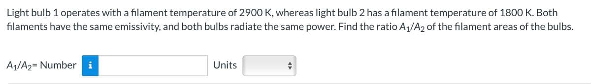 Light bulb 1 operates with a filament temperature of 2900 K, whereas light bulb 2 has a filament temperature of 1800 K. Both
filaments have the same emissivity, and both bulbs radiate the same power. Find the ratio A1/A2 of the filament areas of the bulbs.
A1/A2= Number
i
Units