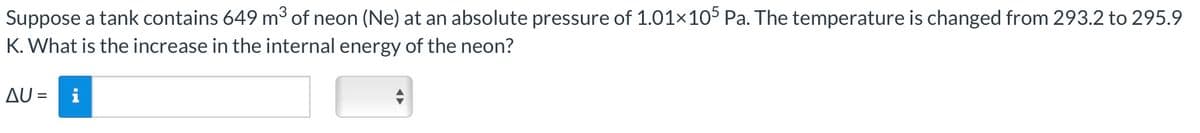 Suppose a tank contains 649 m³ of neon (Ne) at an absolute pressure of 1.01×105 Pa. The temperature is changed from 293.2 to 295.9
K. What is the increase in the internal energy of the neon?
AU =