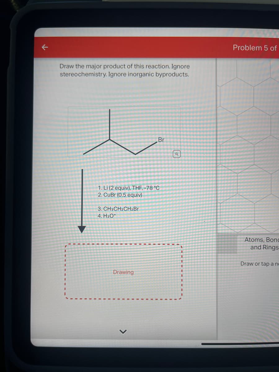 Draw the major product of this reaction. Ignore
stereochemistry. Ignore inorganic byproducts.
1. Li (2 equiv), THF, -78 °C
2. CuBr (0.5 equiv)
3. CH3CH2CH₂Br
4. H3O+
Br
Drawing
Problem 5 of
Atoms, Bond
and Rings
Draw or tap a ne