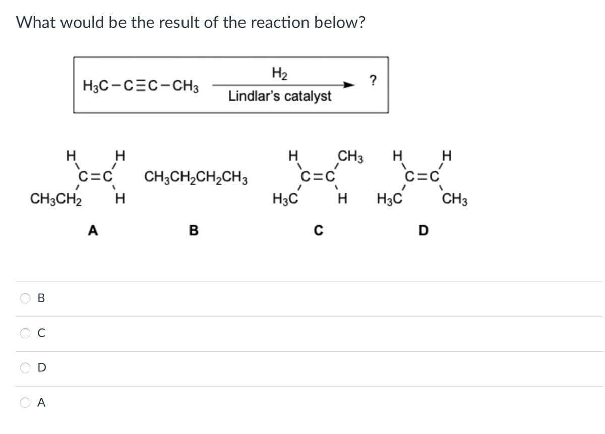 What would be the result of the reaction below?
H2
?
H3C CEC-CH3
Lindlar's catalyst
H
C=C
H
H
CH3
H
H
CH3CH2CH2CH3
C=C
C=C
CH3CH2 H
H3C H H3C
CH3
A
B
C
D
B
C
D
A