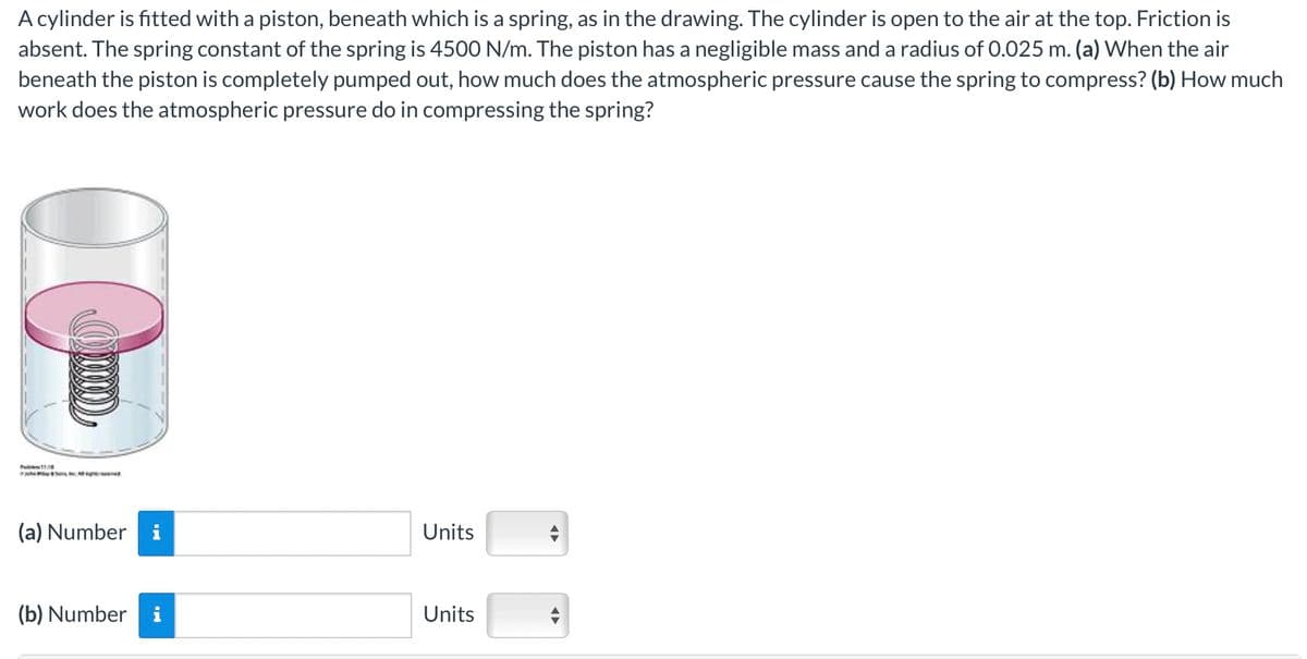 A cylinder is fitted with a piston, beneath which is a spring, as in the drawing. The cylinder is open to the air at the top. Friction is
absent. The spring constant of the spring is 4500 N/m. The piston has a negligible mass and a radius of 0.025 m. (a) When the air
beneath the piston is completely pumped out, how much does the atmospheric pressure cause the spring to compress? (b) How much
work does the atmospheric pressure do in compressing the spring?
(a) Number
Units
(b) Number
i
Units