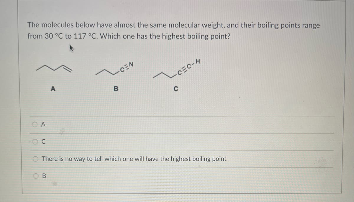 The molecules below have almost the same molecular weight, and their boiling points range
from 30 °C to 117 °C. Which one has the highest boiling point?
OA
O
C
A
B
CEN
B
CEC-H
C
There is no way to tell which one will have the highest boiling point